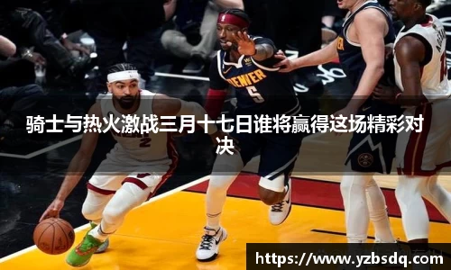 骑士与热火激战三月十七日谁将赢得这场精彩对决