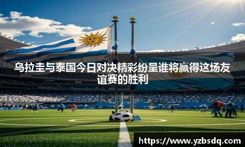 乌拉圭与泰国今日对决精彩纷呈谁将赢得这场友谊赛的胜利