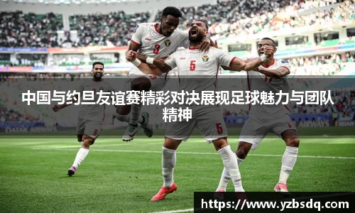 中国与约旦友谊赛精彩对决展现足球魅力与团队精神